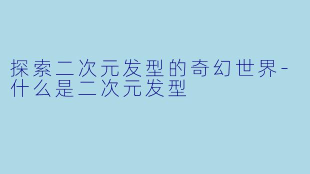 探索二次元发型的奇幻世界-什么是二次元发型