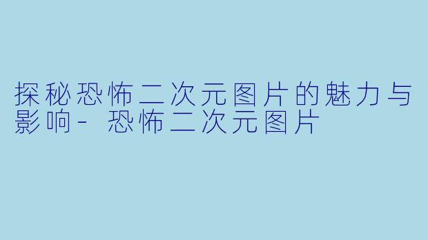 探秘恐怖二次元图片的魅力与影响-恐怖二次元图片