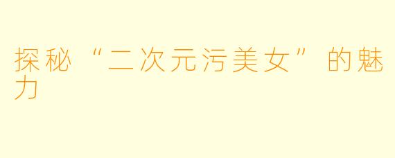探秘“二次元污美女”的魅力