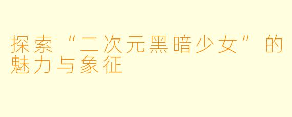探索“二次元黑暗少女”的魅力与象征