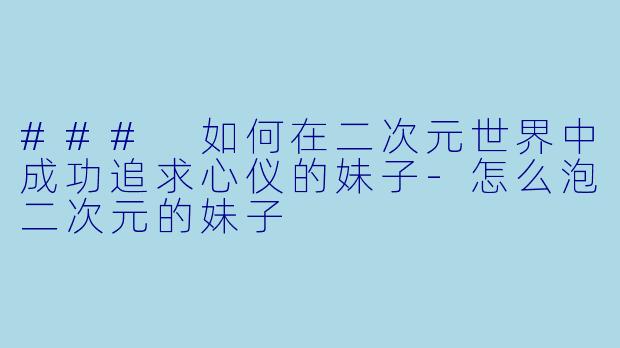 ### 如何在二次元世界中成功追求心仪的妹子-怎么泡二次元的妹子