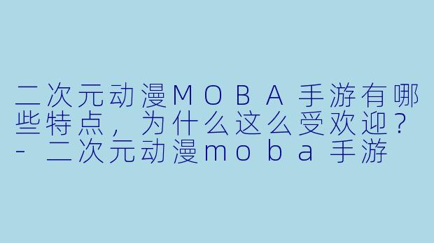 二次元动漫MOBA手游有哪些特点，为什么这么受欢迎？-二次元动漫moba手游