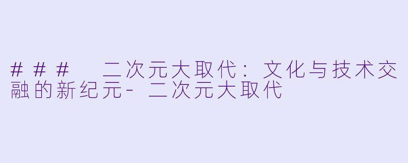 ### 二次元大取代：文化与技术交融的新纪元-二次元大取代