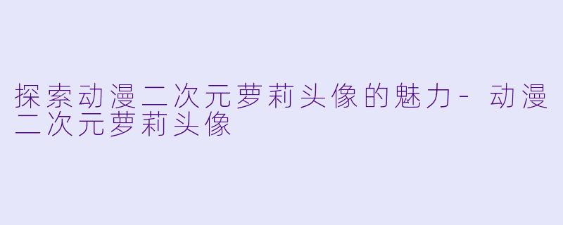 探索动漫二次元萝莉头像的魅力-动漫二次元萝莉头像