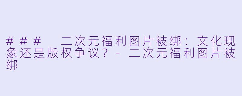 ### 二次元福利图片被绑：文化现象还是版权争议？-二次元福利图片被绑