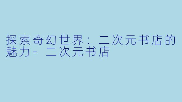 探索奇幻世界：二次元书店的魅力-二次元书店