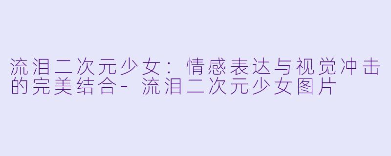流泪二次元少女：情感表达与视觉冲击的完美结合-流泪二次元少女图片