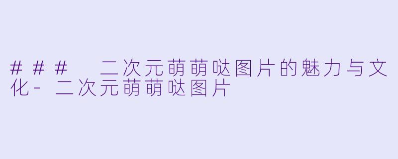 ### 二次元萌萌哒图片的魅力与文化-二次元萌萌哒图片