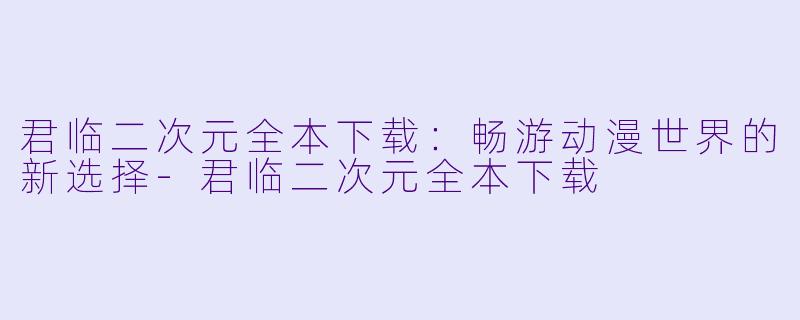 君临二次元全本下载：畅游动漫世界的新选择-君临二次元全本下载