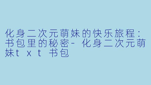 化身二次元萌妹的快乐旅程：书包里的秘密-化身二次元萌妹txt书包