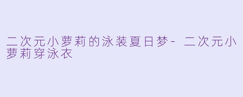 二次元小萝莉的泳装夏日梦-二次元小萝莉穿泳衣