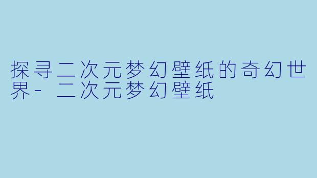探寻二次元梦幻壁纸的奇幻世界-二次元梦幻壁纸