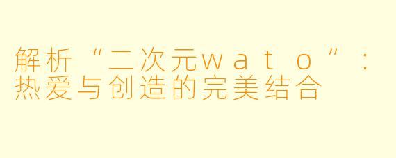 解析“二次元wato”:热爱与创造的完美结合