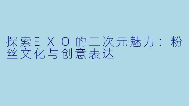 探索EXO的二次元魅力：粉丝文化与创意表达