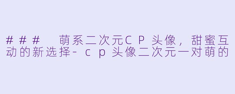 ### 萌系二次元CP头像，甜蜜互动的新选择-cp头像二次元一对萌的