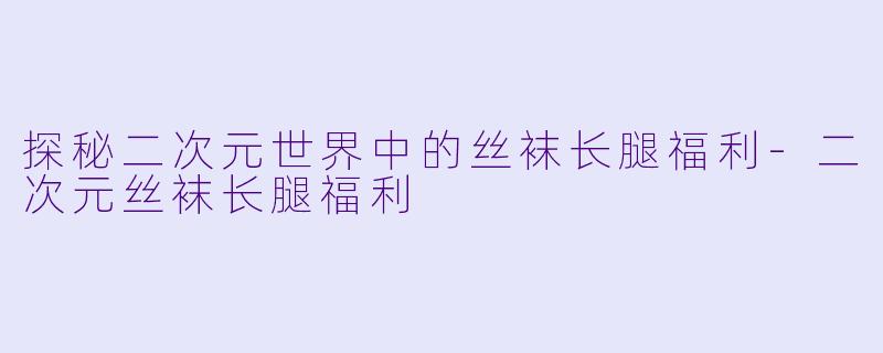 探秘二次元世界中的丝袜长腿福利-二次元丝袜长腿福利