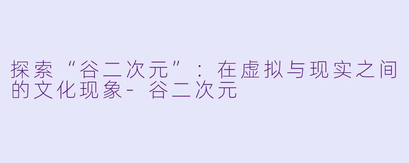 探索“谷二次元”：在虚拟与现实之间的文化现象-谷二次元