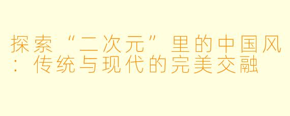 探索“二次元”里的中国风：传统与现代的完美交融