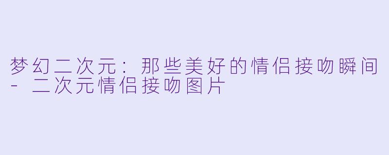 梦幻二次元:那些美好的情侣接吻瞬间