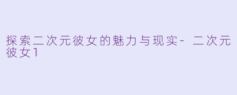 探索二次元彼女的魅力与现实-二次元彼女1