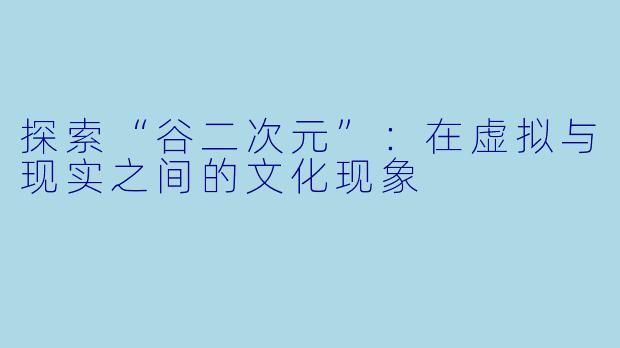 探索“谷二次元”：在虚拟与现实之间的文化现象
