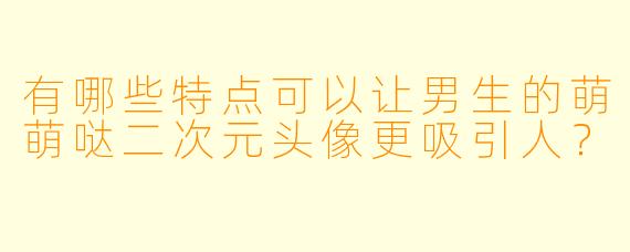 有哪些特点可以让男生的萌萌哒二次元头像更吸引人？