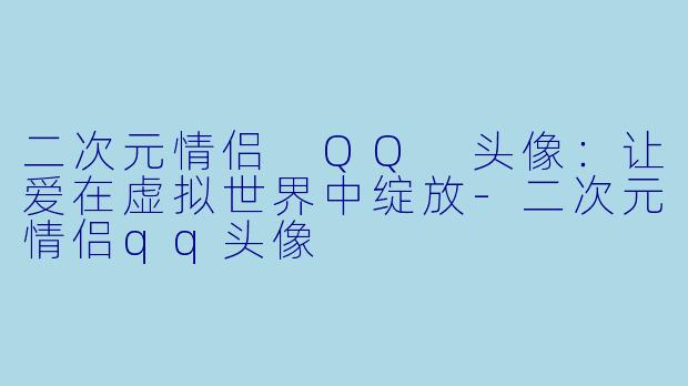 二次元情侣 QQ 头像：让爱在虚拟世界中绽放-二次元情侣qq头像