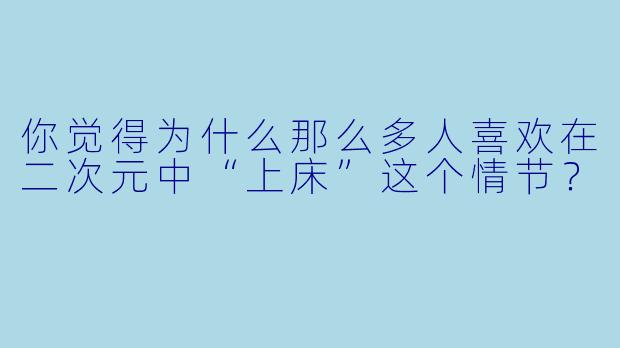你觉得为什么那么多人喜欢在二次元中“上床”这个情节？