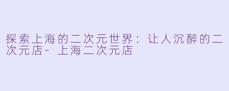 探索上海的二次元世界：让人沉醉的二次元店-上海二次元店