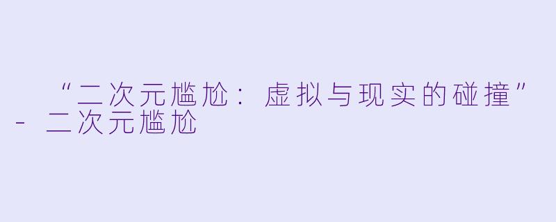  “二次元尴尬：虚拟与现实的碰撞”-二次元尴尬