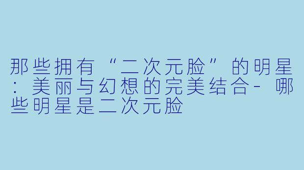 那些拥有“二次元脸”的明星：美丽与幻想的完美结合-哪些明星是二次元脸