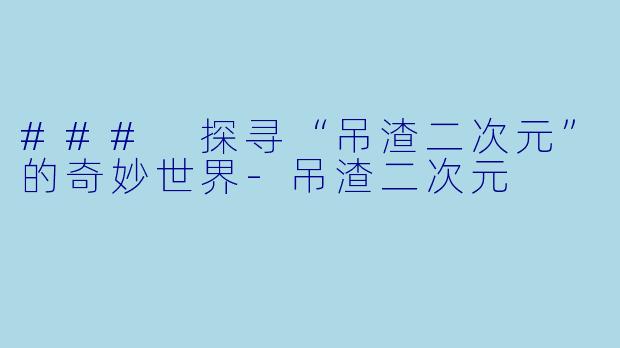 ### 探寻“吊渣二次元”的奇妙世界-吊渣二次元