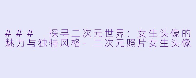 ### 探寻二次元世界：女生头像的魅力与独特风格-二次元照片女生头像