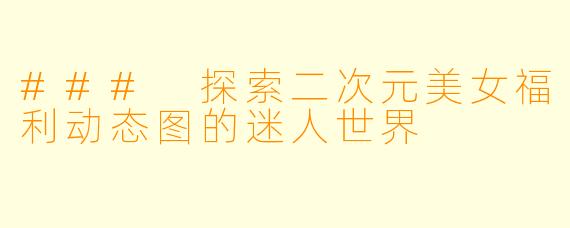 ### 探索二次元美女福利动态图的迷人世界