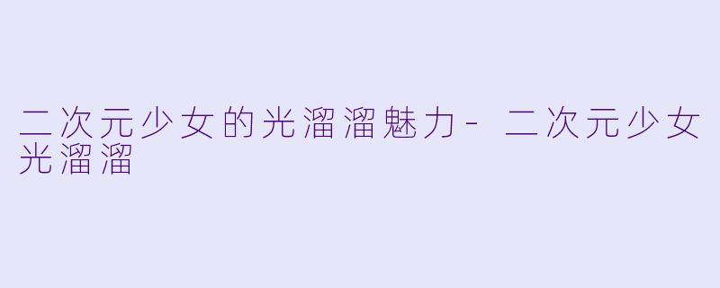 二次元少女的光溜溜魅力-二次元少女光溜溜