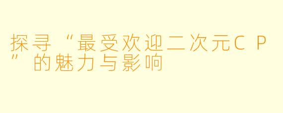 探寻“最受欢迎二次元CP”的魅力与影响