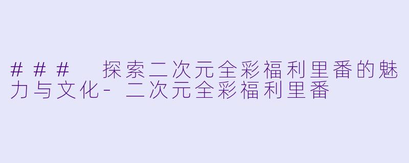 ### 探索二次元全彩福利里番的魅力与文化-二次元全彩福利里番