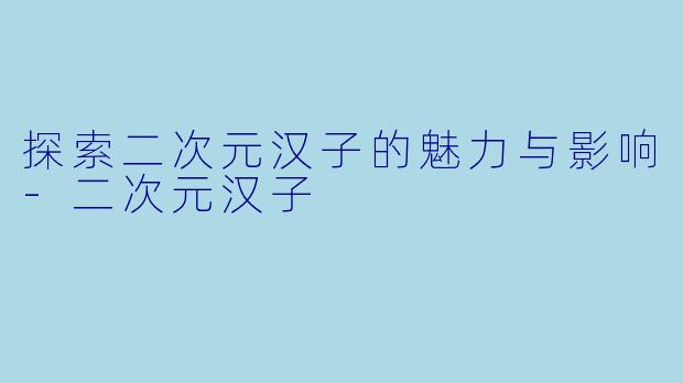 探索二次元汉子的魅力与影响-二次元汉子