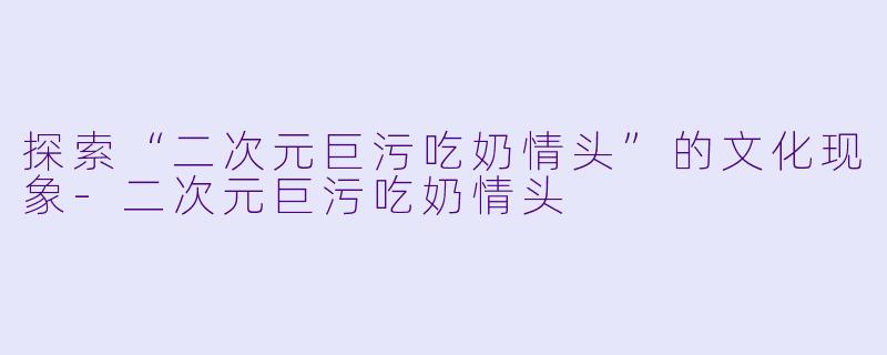 探索“二次元巨污吃奶情头”的文化现象-二次元巨污吃奶情头