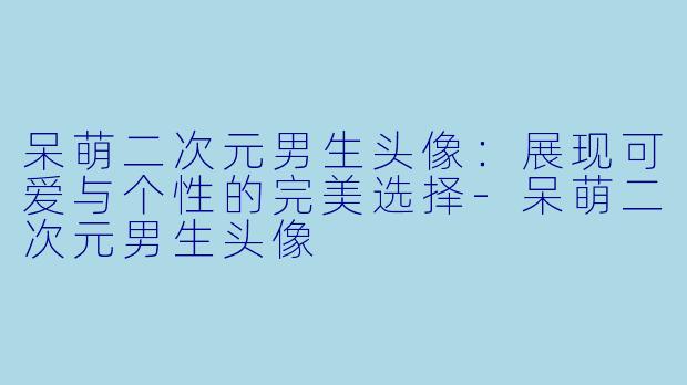 呆萌二次元男生头像：展现可爱与个性的完美选择-呆萌二次元男生头像