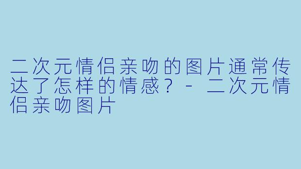 二次元情侣亲吻的图片通常传达了怎样的情感？