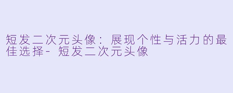 短发二次元头像：展现个性与活力的最佳选择-短发二次元头像
