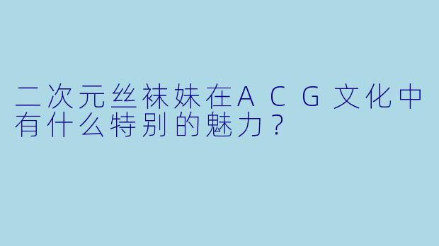 二次元丝袜妹在ACG文化中有什么特别的魅力?