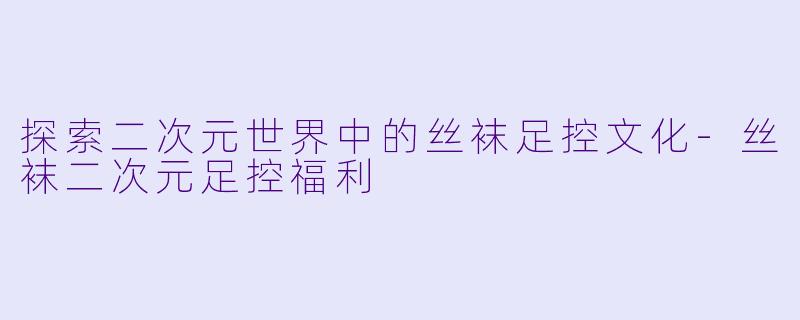 探索二次元世界中的丝袜足控文化-丝袜二次元足控福利