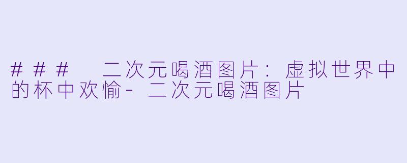 ### 二次元喝酒图片：虚拟世界中的杯中欢愉-二次元喝酒图片