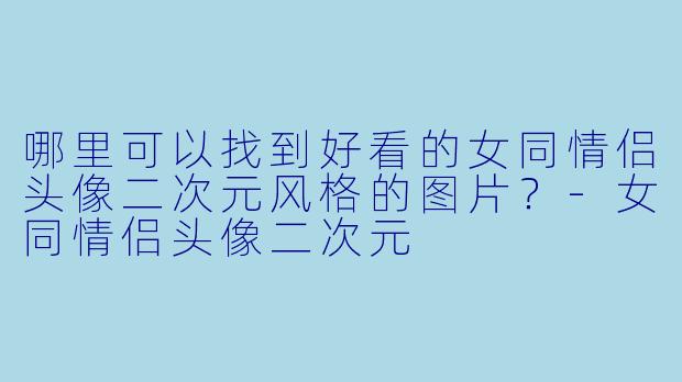 哪里可以找到好看的女同情侣头像二次元风格的图片？-女同情侣头像二次元