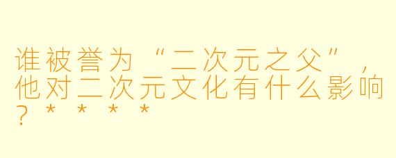 谁被誉为“二次元之父”，他对二次元文化有什么影响？****