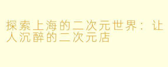 探索上海的二次元世界：让人沉醉的二次元店