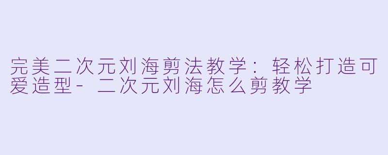 完美二次元刘海剪法教学：轻松打造可爱造型-二次元刘海怎么剪教学