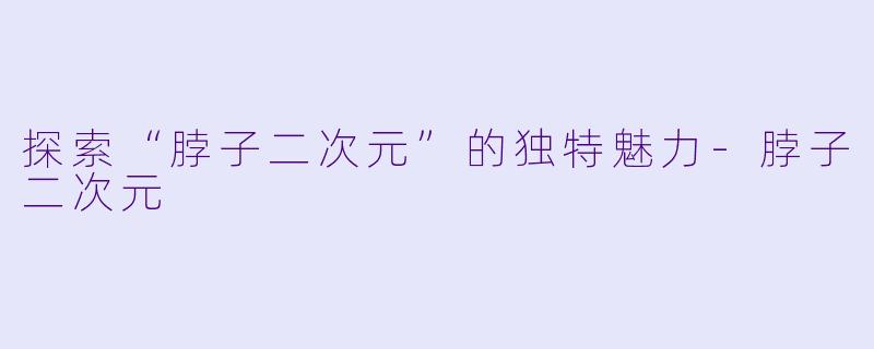 探索“脖子二次元”的独特魅力-脖子二次元